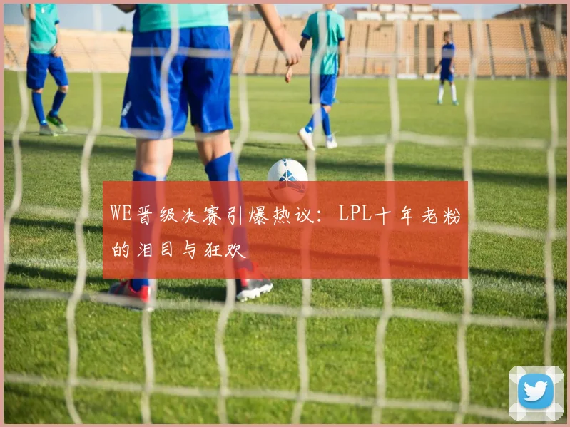 WE晋级决赛引爆热议:LPL十年老粉的泪目与狂欢