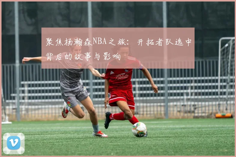 聚焦杨瀚森NBA之旅:开拓者队选中背后的故事与影响
