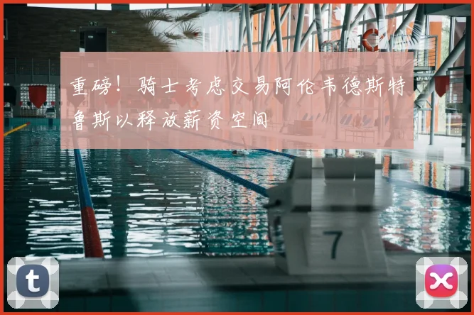 重磅！骑士考虑交易阿伦韦德斯特鲁斯以释放薪资空间
