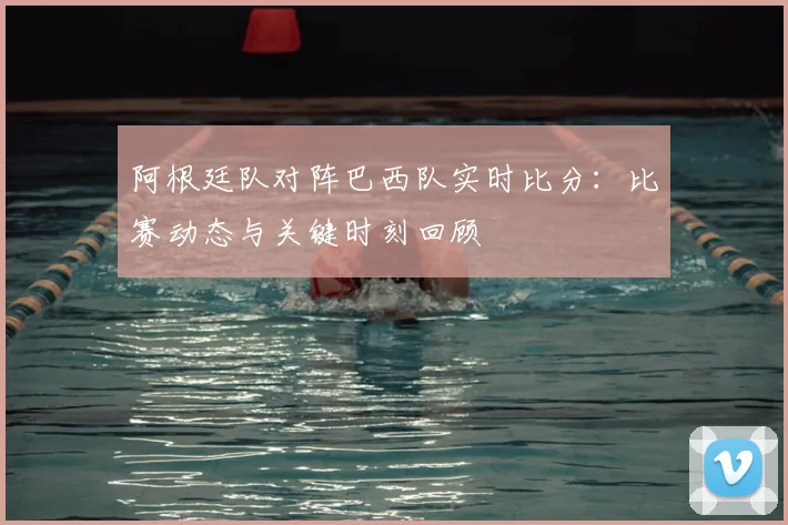 阿根廷队对阵巴西队实时比分:比赛动态与关键时刻回顾