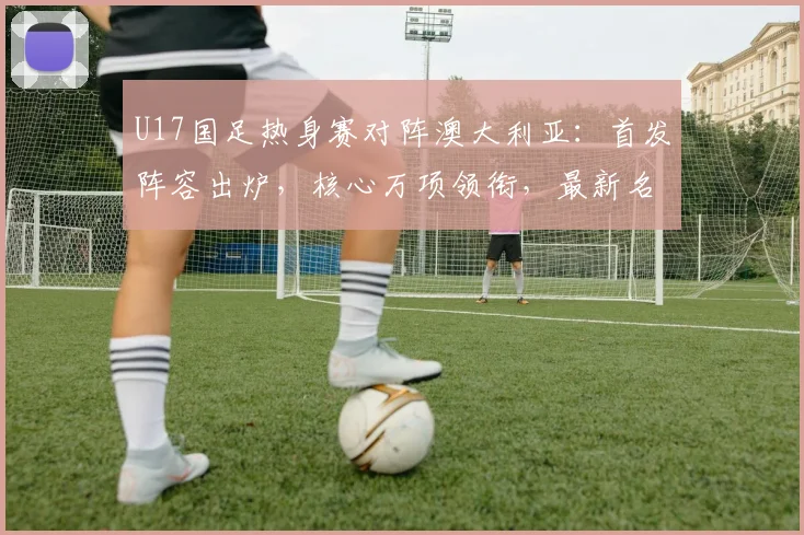 U17国足热身赛对阵澳大利亚:首发阵容出炉,核心万项领衔,最新名单深度解析