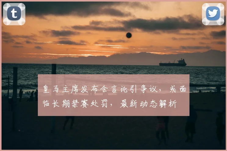皇马主席发布会言论引争议,或面临长期禁赛处罚,最新动态解析