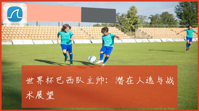 世界杯巴西队主帅:潜在人选与战术展望