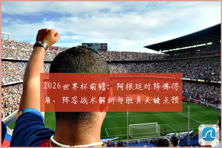 2026世界杯前瞻:阿根廷对阵佛得角,阵容战术解析与胜负关键点预测
