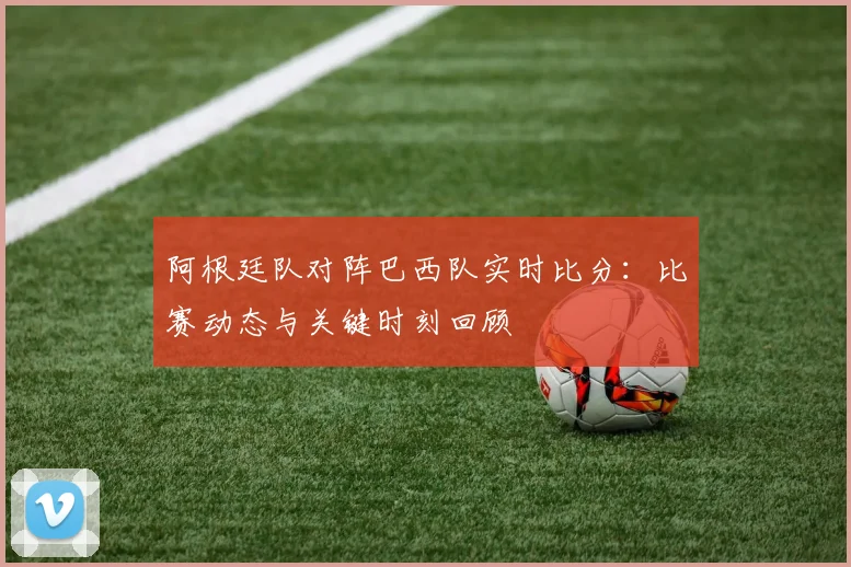 阿根廷队对阵巴西队实时比分:比赛动态与关键时刻回顾