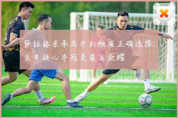 萨拉赫亲承离开利物浦正确选择：去年核心夺冠是最高荣耀