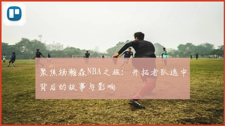 聚焦杨瀚森NBA之旅：开拓者队选中背后的故事与影响