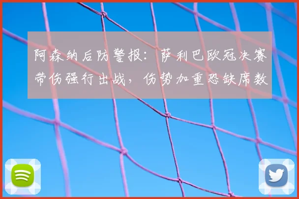 阿森纳后防警报:萨利巴欧冠决赛带伤强行出战,伤势加重恐缺席数周,枪手防线该如何应对?
