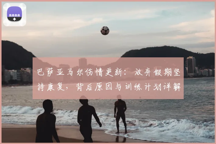 巴萨亚马尔伤情更新：放弃假期坚持康复，背后原因与训练计划详解