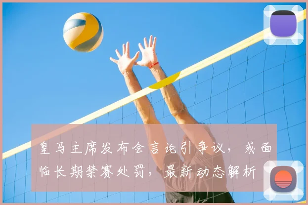 皇马主席发布会言论引争议，或面临长期禁赛处罚，最新动态解析