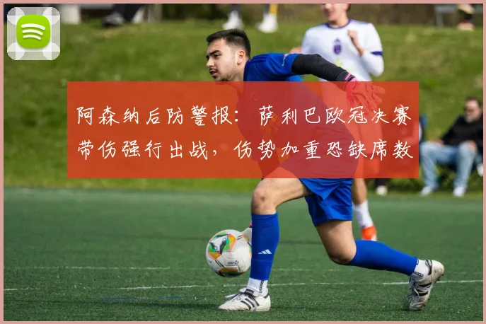 阿森纳后防警报:萨利巴欧冠决赛带伤强行出战,伤势加重恐缺席数周,枪手防线该如何应对?